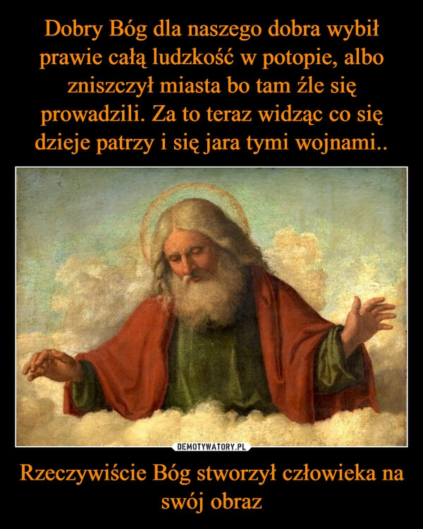 
    Dobry Bóg dla naszego dobra wybił prawie całą ludzkość w potopie, albo zniszczył miasta bo tam źle się prowadzili. Za to teraz widząc co się dzieje patrzy i się jara tymi wojnami.. Rzeczywiście Bóg stworzył człowieka na swój obraz