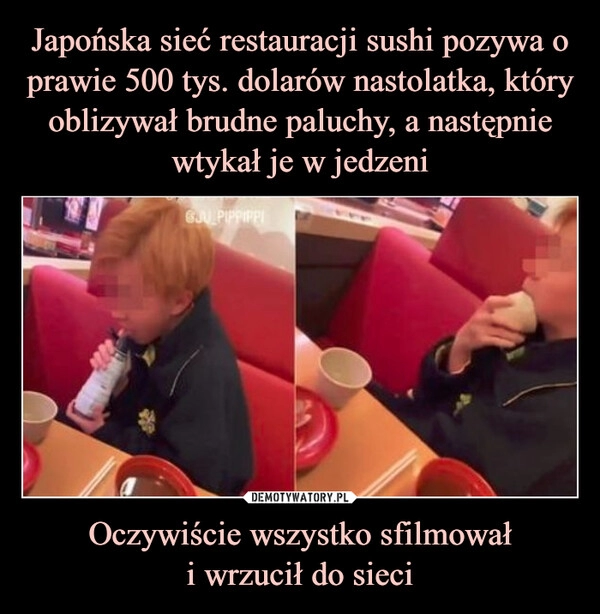 
    Japońska sieć restauracji sushi pozywa o prawie 500 tys. dolarów nastolatka, który oblizywał brudne paluchy, a następnie wtykał je w jedzeni Oczywiście wszystko sfilmował
i wrzucił do sieci