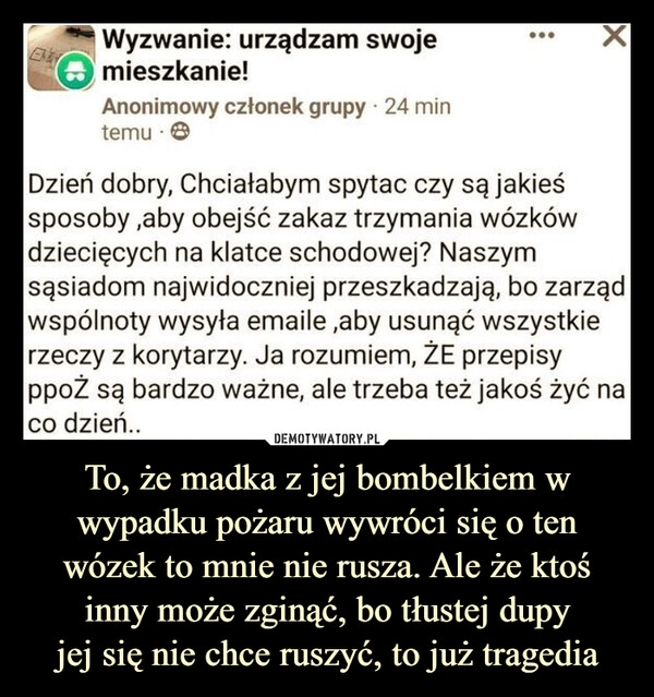 
    To, że madka z jej bombelkiem w wypadku pożaru wywróci się o ten wózek to mnie nie rusza. Ale że ktoś inny może zginąć, bo tłustej dupy
jej się nie chce ruszyć, to już tragedia