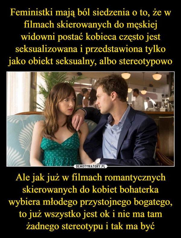 
    Feministki mają ból siedzenia o to, że w filmach skierowanych do męskiej widowni postać kobieca często jest seksualizowana i przedstawiona tylko jako obiekt seksualny, albo stereotypowo Ale jak już w filmach romantycznych skierowanych do kobiet bohaterka wybiera młodego przystojnego bogatego, to już wszystko jest ok i nie ma tam żadnego stereotypu i tak ma być