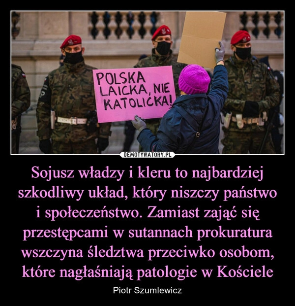 
    
Sojusz władzy i kleru to najbardziej szkodliwy układ, który niszczy państwo i społeczeństwo. Zamiast zająć się przestępcami w sutannach prokuratura wszczyna śledztwa przeciwko osobom, które nagłaśniają patologie w Kościele 