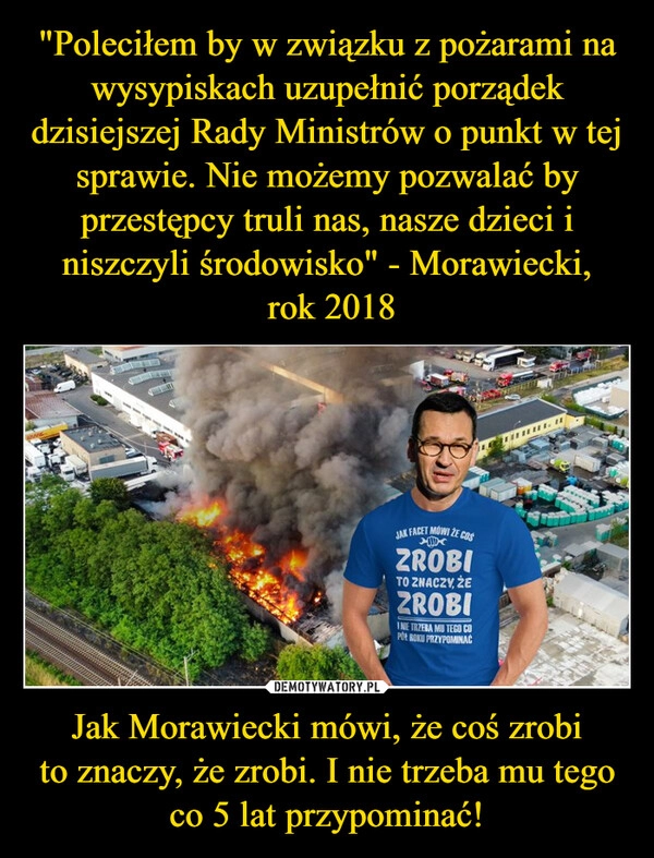 
    "Poleciłem by w związku z pożarami na wysypiskach uzupełnić porządek dzisiejszej Rady Ministrów o punkt w tej sprawie. Nie możemy pozwalać by przestępcy truli nas, nasze dzieci i niszczyli środowisko" - Morawiecki,
 rok 2018 Jak Morawiecki mówi, że coś zrobi
to znaczy, że zrobi. I nie trzeba mu tego
co 5 lat przypominać!