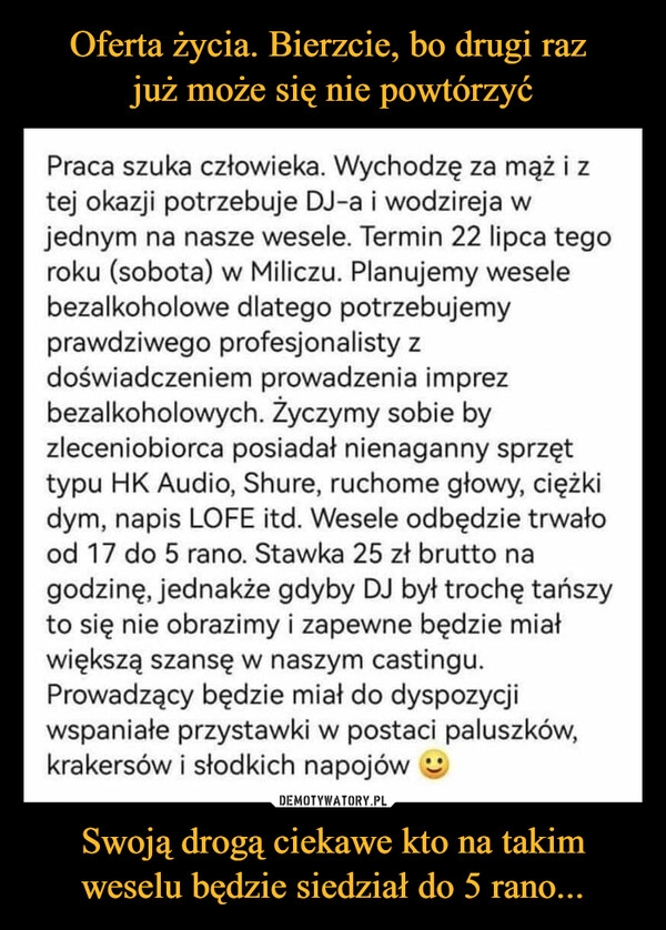 
    Oferta życia. Bierzcie, bo drugi raz 
już może się nie powtórzyć Swoją drogą ciekawe kto na takim weselu będzie siedział do 5 rano...