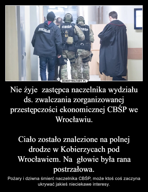 
    Nie żyje  zastępca naczelnika wydziału ds. zwalczania zorganizowanej przestępczości ekonomicznej CBŚP we Wrocławiu.

Ciało zostało znalezione na polnej drodze w Kobierzycach pod Wrocławiem. Na  głowie była rana postrzałowa.