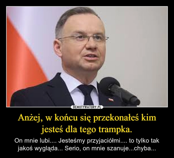 
    Anżej, w końcu się przekonałeś kim jesteś dla tego trampka.