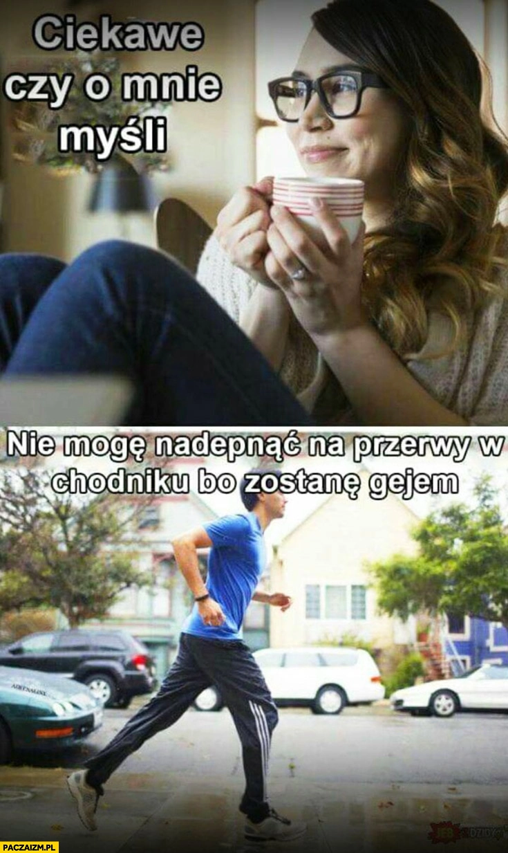 
    Ciekawe czy o mnie myśli a on nie mogę nadepnąć na przerwy w chodniku bo zostanę gejem