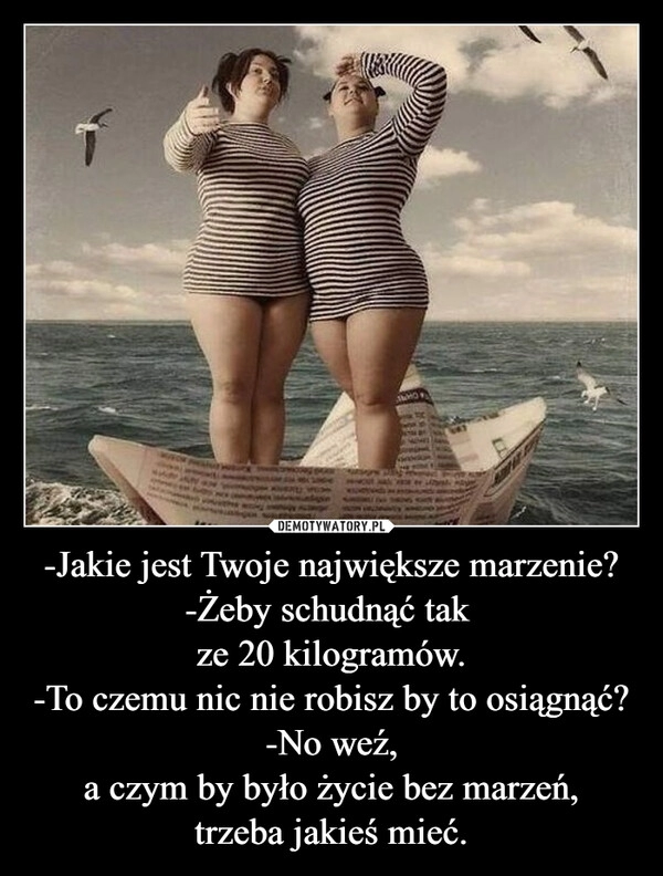 
    -Jakie jest Twoje największe marzenie?
-Żeby schudnąć tak 
ze 20 kilogramów.
-To czemu nic nie robisz by to osiągnąć?
-No weź,
a czym by było życie bez marzeń,
trzeba jakieś mieć.