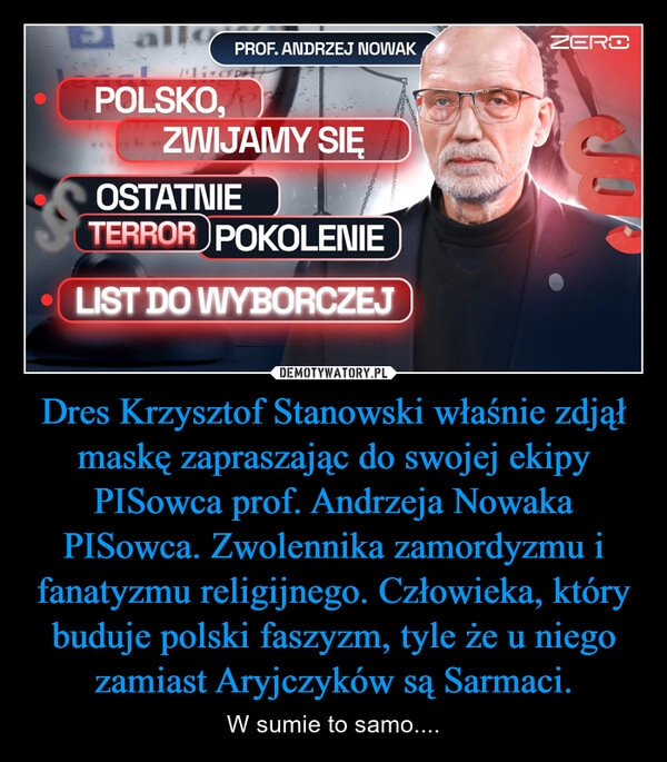 
    Dres Krzysztof Stanowski właśnie zdjął maskę zapraszając do swojej ekipy PISowca prof. Andrzeja Nowaka PISowca. Zwolennika zamordyzmu i fanatyzmu religijnego. Człowieka, który buduje polski faszyzm, tyle że u niego zamiast Aryjczyków są Sarmaci.