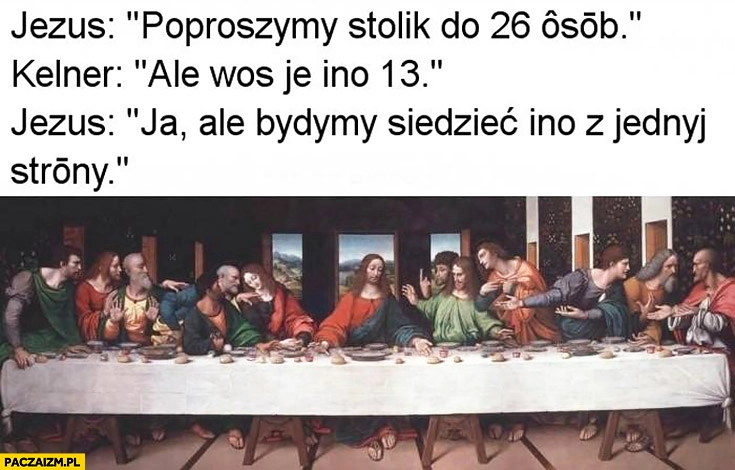 
    Jezus: poprosimy stolik dla 26 osób, kelner: ale was jest tylko 13, Jezus: będziemy siedzieć tylko z jednej strony ostatnia wieczerza