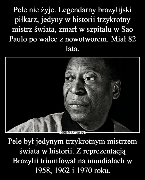 
    
Pele nie żyje. Legendarny brazylijski piłkarz, jedyny w historii trzykrotny mistrz świata, zmarł w szpitalu w Sao Paulo po walce z nowotworem. Miał 82 lata. Pele był jedynym trzykrotnym mistrzem świata w historii. Z reprezentacją Brazylii triumfował na mundialach w 1958, 1962 i 1970 roku. 