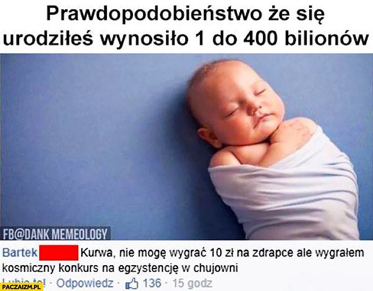 
    Prawdopodobieństwo, że się urodziłeś wynosiło 1 do 400 bilionów. Nie mogę wygrać 10zł na zdrapce, ale wygrałem kosmiczny konkurs na egzystencję w kijowni