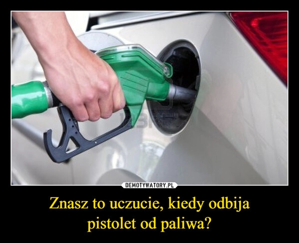 
    Znasz to uczucie, kiedy odbija
pistolet od paliwa?