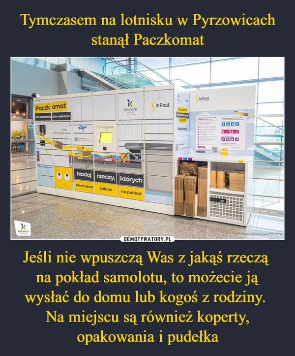 
    Tymczasem na lotnisku w Pyrzowicach stanął Paczkomat Jeśli nie wpuszczą Was z jakąś rzeczą 
na pokład samolotu, to możecie ją wysłać do domu lub kogoś z rodziny. 
Na miejscu są również koperty, opakowania i pudełka