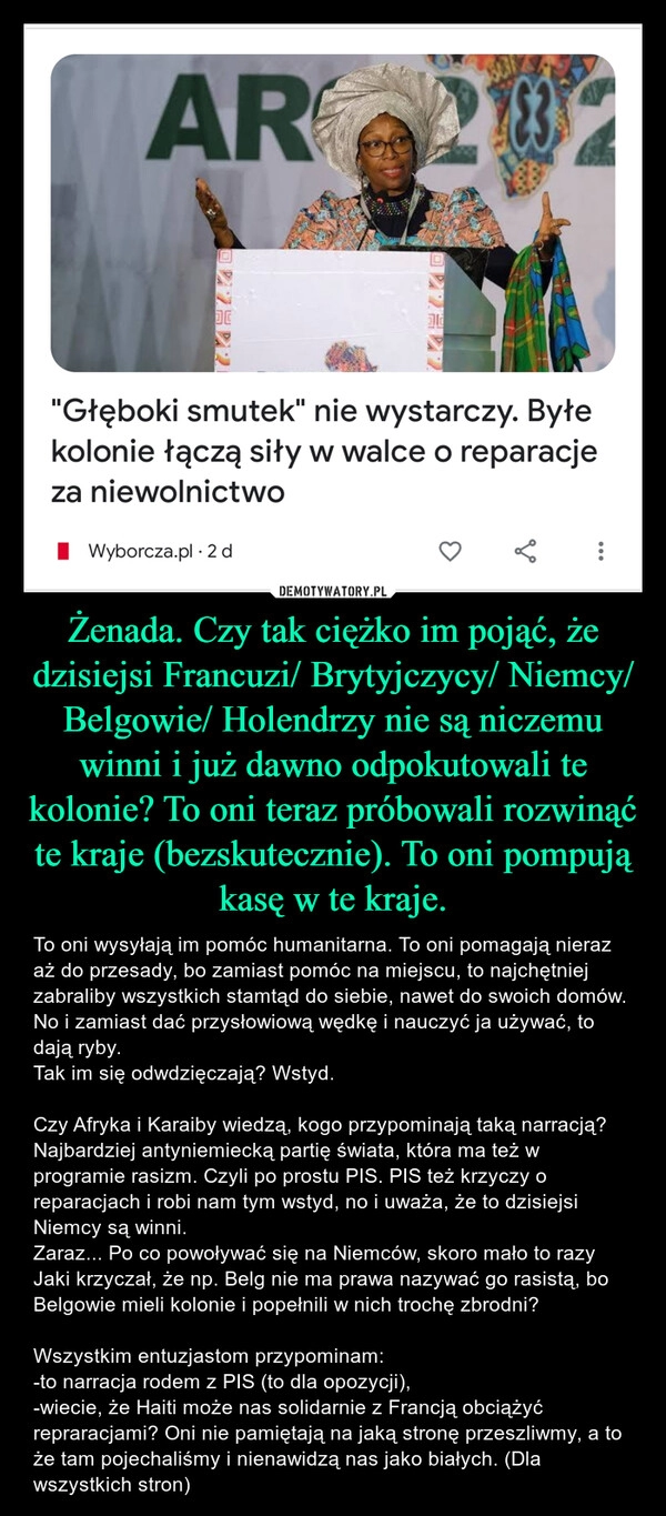 
    Żenada. Czy tak ciężko im pojąć, że dzisiejsi Francuzi/ Brytyjczycy/ Niemcy/ Belgowie/ Holendrzy nie są niczemu winni i już dawno odpokutowali te kolonie? To oni teraz próbowali rozwinąć te kraje (bezskutecznie). To oni pompują kasę w te kraje.