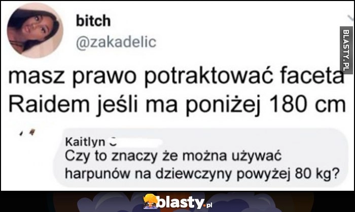 
    Masz prawo potraktować faceta Raidem jeśli ma poniżej 180 cm, czyli można używać harpunów na dziewczyny powyżej 80 kg?