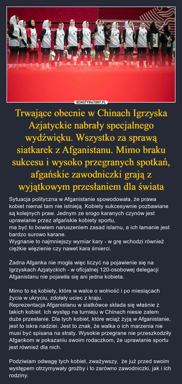 
    Trwające obecnie w Chinach Igrzyska Azjatyckie nabrały specjalnego wydźwięku. Wszystko za sprawą siatkarek z Afganistanu. Mimo braku sukcesu i wysoko przegranych spotkań, afgańskie zawodniczki grają z wyjątkowym przesłaniem dla świata