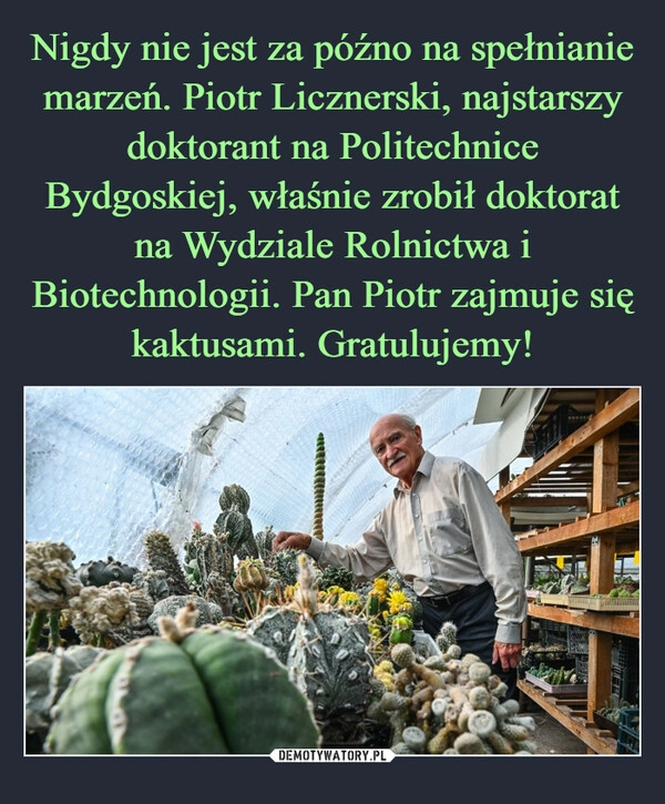 
    Nigdy nie jest za późno na spełnianie marzeń. Piotr Licznerski, najstarszy doktorant na Politechnice Bydgoskiej, właśnie zrobił doktorat na Wydziale Rolnictwa i Biotechnologii. Pan Piotr zajmuje się kaktusami. Gratulujemy!