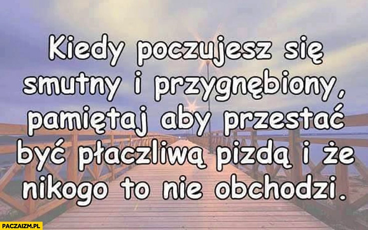 
    Kiedy poczujesz się smutny i przygnębiony pamiętaj aby przestać być płaczliwą piczką i że nikogo to nie obchodzi