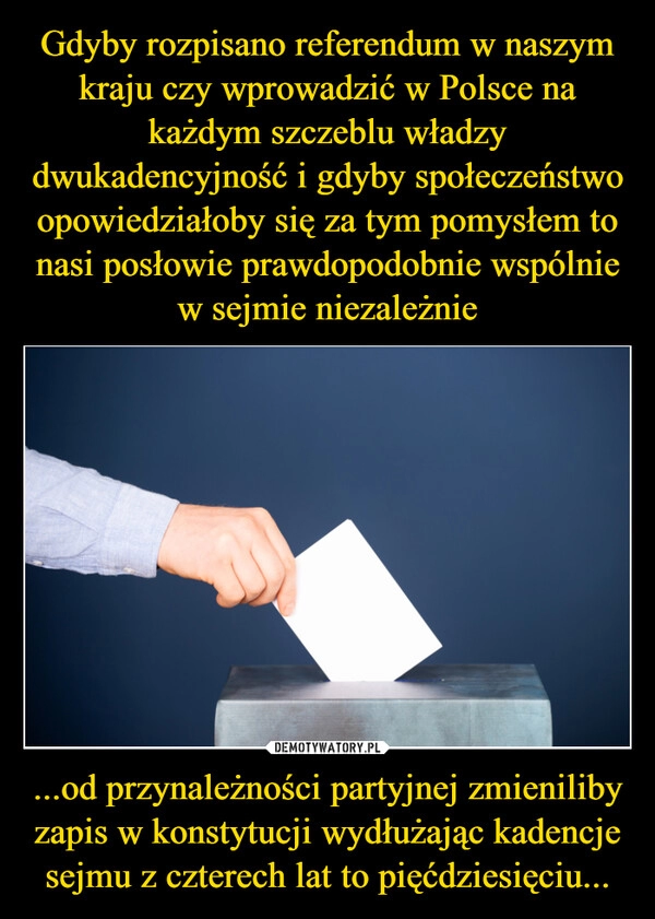 
    Gdyby rozpisano referendum w naszym kraju czy wprowadzić w Polsce na każdym szczeblu władzy dwukadencyjność i gdyby społeczeństwo opowiedziałoby się za tym pomysłem to nasi posłowie prawdopodobnie wspólnie w sejmie niezależnie ...od przynależności partyjnej zmieniliby zapis w konstytucji wydłużając kadencje sejmu z czterech lat to pięćdziesięciu...