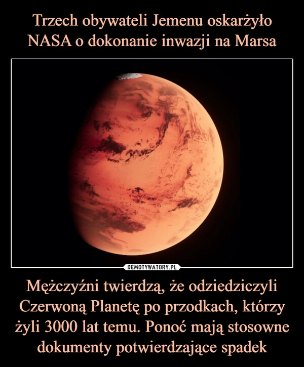 
    Trzech obywateli Jemenu oskarżyło NASA o dokonanie inwazji na Marsa Mężczyźni twierdzą, że odziedziczyli Czerwoną Planetę po przodkach, którzy żyli 3000 lat temu. Ponoć mają stosowne dokumenty potwierdzające spadek