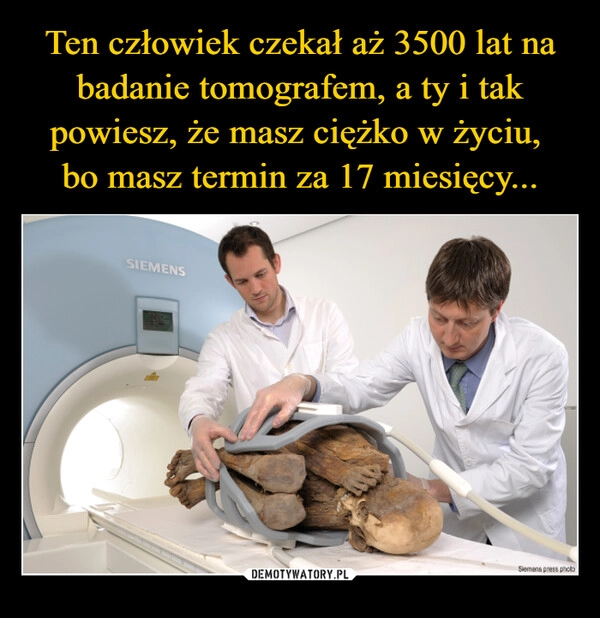 
    Ten człowiek czekał aż 3500 lat na badanie tomografem, a ty i tak powiesz, że masz ciężko w życiu, 
bo masz termin za 17 miesięcy...