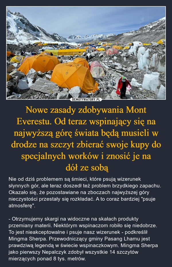 
    Nowe zasady zdobywania Mont Everestu. Od teraz wspinający się na najwyższą górę świata będą musieli w drodze na szczyt zbierać swoje kupy do specjalnych worków i znosić je na
 dół ze sobą