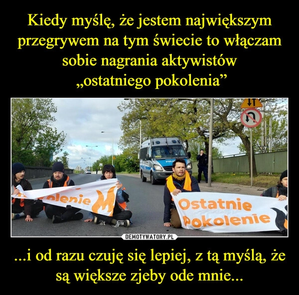 
    Kiedy myślę, że jestem największym przegrywem na tym świecie to włączam sobie nagrania aktywistów
 „ostatniego pokolenia” ...i od razu czuję się lepiej, z tą myślą, że są większe zjeby ode mnie...