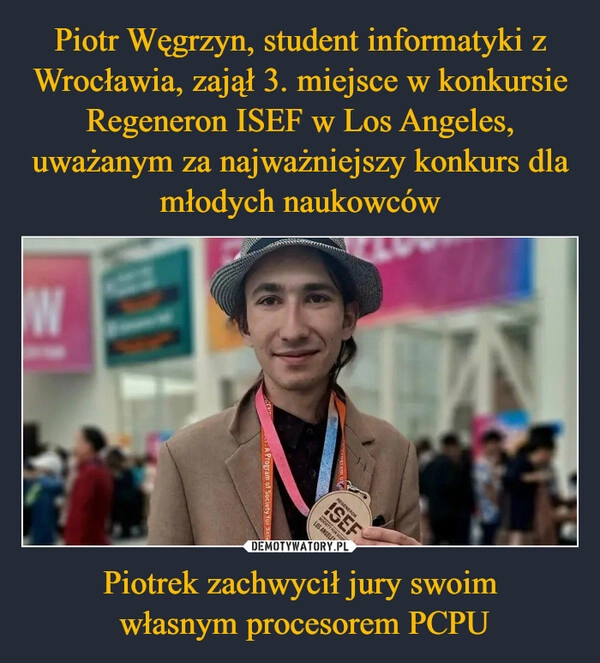 
    Piotr Węgrzyn, student informatyki z Wrocławia, zajął 3. miejsce w konkursie Regeneron ISEF w Los Angeles, uważanym za najważniejszy konkurs dla młodych naukowców Piotrek zachwycił jury swoim
 własnym procesorem PCPU