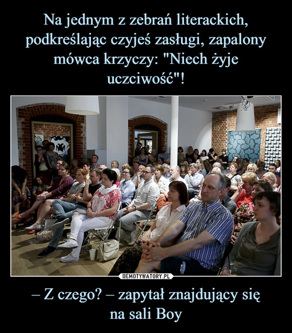 
    Na jednym z zebrań literackich, podkreślając czyjeś zasługi, zapalony mówca krzyczy: "Niech żyje uczciwość"! – Z czego? – zapytał znajdujący się
na sali Boy