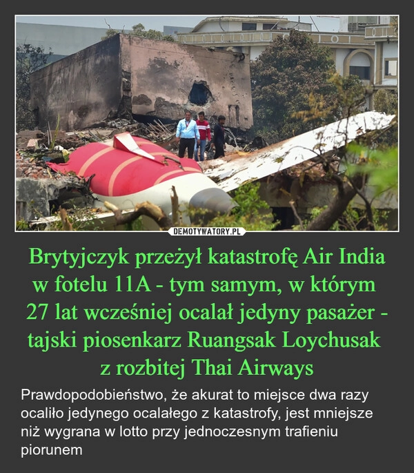 
    Brytyjczyk przeżył katastrofę Air India w fotelu 11A - tym samym, w którym 
27 lat wcześniej ocalał jedyny pasażer - tajski piosenkarz Ruangsak Loychusak 
z rozbitej Thai Airways