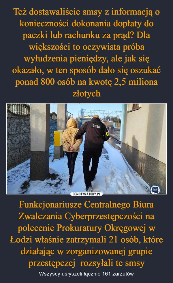 
    Też dostawaliście smsy z informacją o konieczności dokonania dopłaty do paczki lub rachunku za prąd? Dla większości to oczywista próba wyłudzenia pieniędzy, ale jak się okazało, w ten sposób dało się oszukać ponad 800 osób na kwotę 2,5 miliona złotych Funkcjonariusze Centralnego Biura Zwalczania Cyberprzestępczości na polecenie Prokuratury Okręgowej w Łodzi właśnie zatrzymali 21 osób, które działając w zorganizowanej grupie przestępczej  rozsyłali te smsy