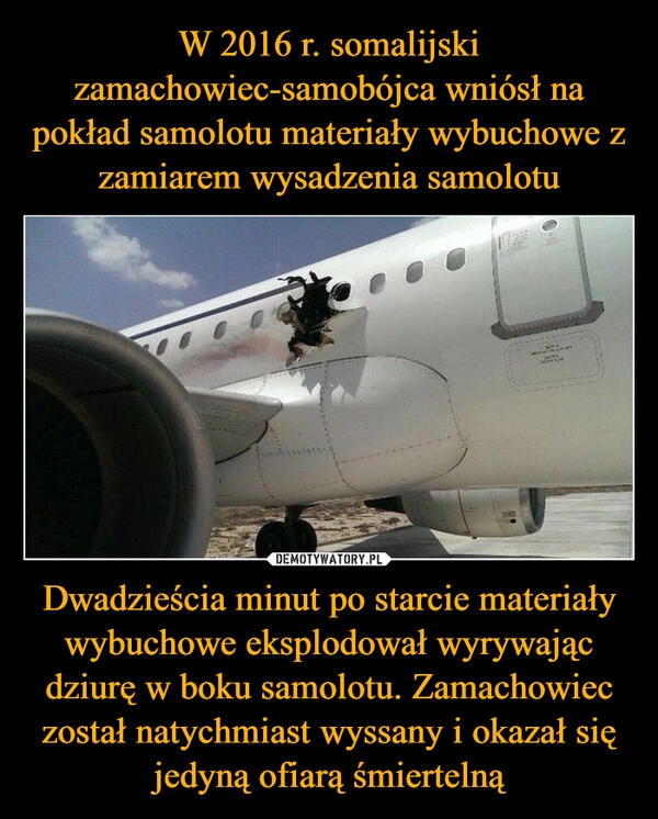 
    W 2016 r. somalijski zamachowiec-samobójca wniósł na pokład samolotu materiały wybuchowe z zamiarem wysadzenia samolotu Dwadzieścia minut po starcie materiały wybuchowe eksplodował wyrywając dziurę w boku samolotu. Zamachowiec został natychmiast wyssany i okazał się jedyną ofiarą śmiertelną