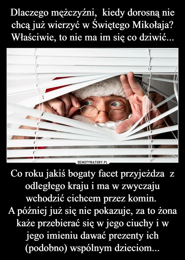 
    
Dlaczego mężczyźni, kiedy dorosną nie chcą już wierzyć w Świętego Mikołaja? Właściwie, to nie ma im się co dziwić... Co roku jakiś bogaty facet przyjeżdza z odległego kraju i ma w zwyczaju wchodzić cichcem przez komin.
A później już się nie pokazuje, za to żona każe przebierać się w jego ciuchy i w jego imieniu dawać prezenty ich (podobno) wspólnym dzieciom... 