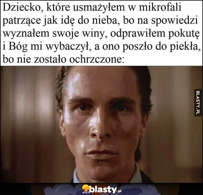 
    Dziecko które usmażyłem w mikrofali patrzące jak idę do nieba, bo na spowiedzi wyznałem swoje winy, odpariłem pokutę i Bóg mi wybaczył, a ono poszło do piekła, bo nie zostało ochrzczone American Psycho