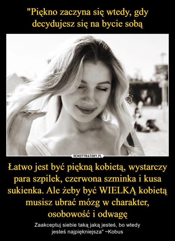 
    "Piękno zaczyna się wtedy, gdy decydujesz się na bycie sobą Łatwo jest być piękną kobietą, wystarczy para szpilek, czerwona szminka i kusa sukienka. Ale żeby być WIELKĄ kobietą musisz ubrać mózg w charakter, osobowość i odwagę