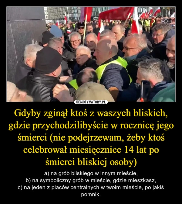 
    Gdyby zginął ktoś z waszych bliskich, gdzie przychodzilibyście w rocznicę jego śmierci (nie podejrzewam, żeby ktoś celebrował miesięcznice 14 lat po śmierci bliskiej osoby)