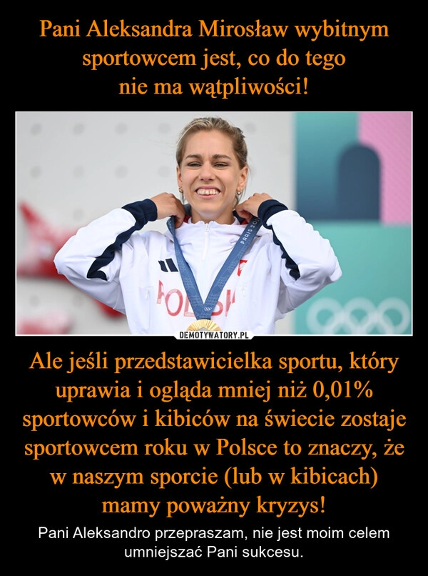 
    Pani Aleksandra Mirosław wybitnym sportowcem jest, co do tego
nie ma wątpliwości! Ale jeśli przedstawicielka sportu, który uprawia i ogląda mniej niż 0,01% sportowców i kibiców na świecie zostaje sportowcem roku w Polsce to znaczy, że w naszym sporcie (lub w kibicach) mamy poważny kryzys!