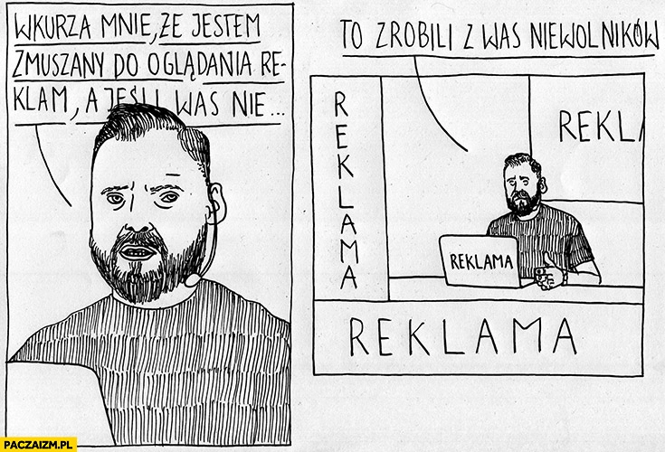 
    Stanowski wkurza mnie, że jestem zmuszany do oglądania reklam a jeśli was nie to zrobili z was niewolników kanał zero cały w reklamach