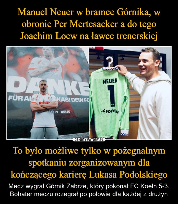 
    Manuel Neuer w bramce Górnika, w obronie Per Mertesacker a do tego Joachim Loew na ławce trenerskiej To było możliwe tylko w pożegnalnym spotkaniu zorganizowanym dla kończącego karierę Lukasa Podolskiego