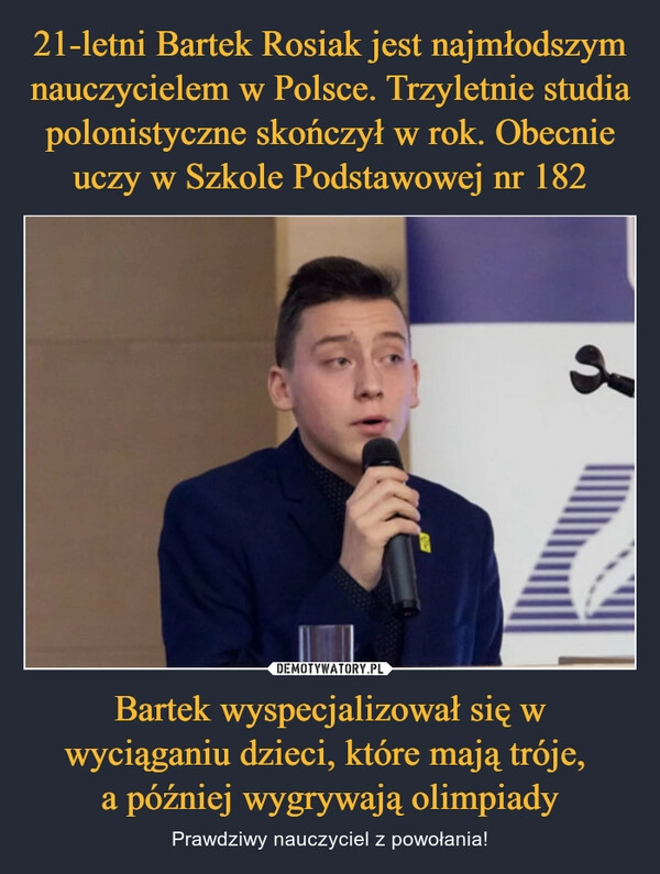 
    
21-letni Bartek Rosiak jest najmłodszym nauczycielem w Polsce. Trzyletnie studia polonistyczne skończył w rok. Obecnie uczy w Szkole Podstawowej nr 182 Bartek wyspecjalizował się w wyciąganiu dzieci, które mają tróje,
a później wygrywają olimpiady 