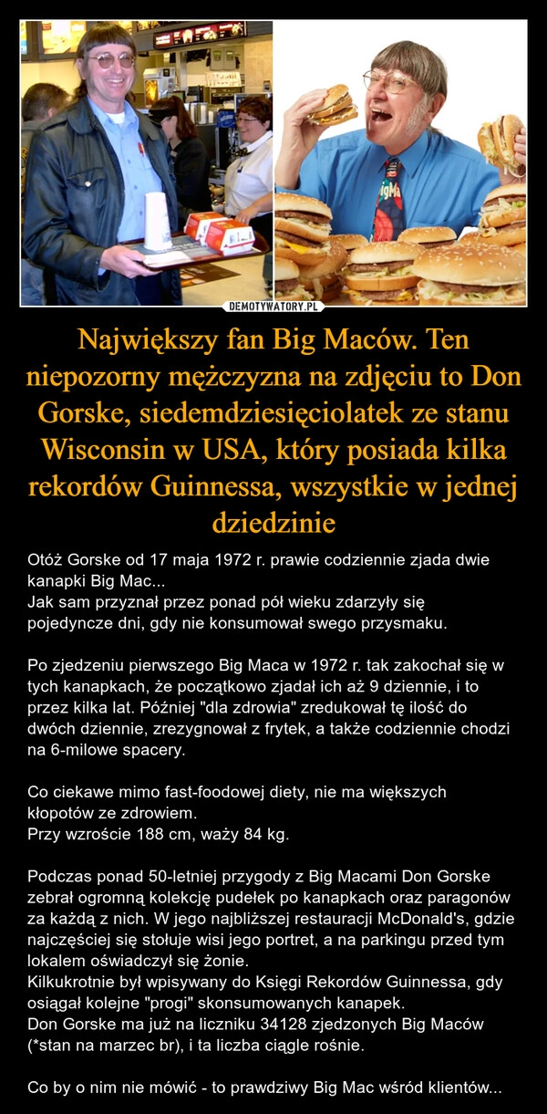 
    Największy fan Big Maców. Ten niepozorny mężczyzna na zdjęciu to Don Gorske, siedemdziesięciolatek ze stanu Wisconsin w USA, który posiada kilka rekordów Guinnessa, wszystkie w jednej dziedzinie