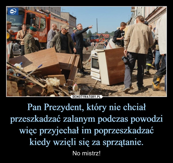 
    Pan Prezydent, który nie chciał przeszkadzać zalanym podczas powodzi więc przyjechał im poprzeszkadzać
kiedy wzięli się za sprzątanie.