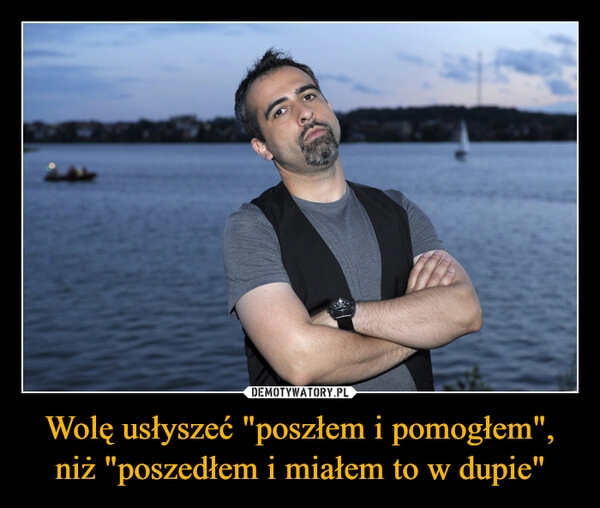 
    Wolę usłyszeć "poszłem i pomogłem", niż "poszedłem i miałem to w dupie"