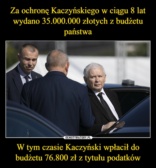 
    Za ochronę Kaczyńskiego w ciągu 8 lat wydano 35.000.000 złotych z budżetu państwa W tym czasie Kaczyński wpłacił do budżetu 76.800 zł z tytułu podatków