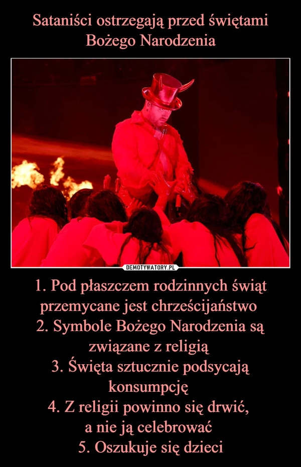 
    Sataniści ostrzegają przed świętami Bożego Narodzenia 1. Pod płaszczem rodzinnych świąt przemycane jest chrześcijaństwo 
2. Symbole Bożego Narodzenia są związane z religią 
3. Święta sztucznie podsycają konsumpcję 
4. Z religii powinno się drwić, 
a nie ją celebrować 
5. Oszukuje się dzieci