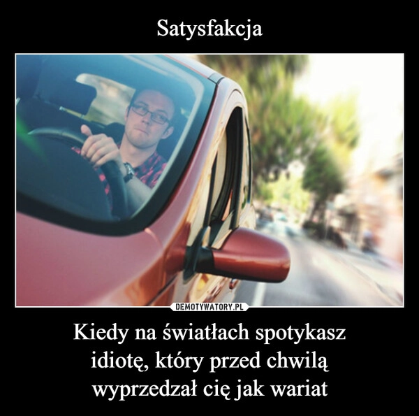 
    Satysfakcja Kiedy na światłach spotykasz
idiotę, który przed chwilą
wyprzedzał cię jak wariat