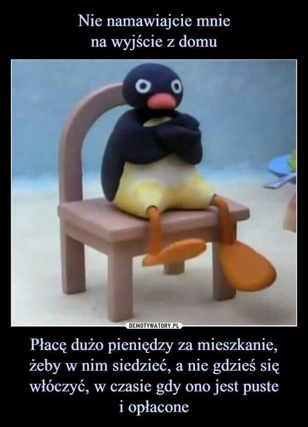 
    Nie namawiajcie mnie
na wyjście z domu Płacę dużo pieniędzy za mieszkanie, żeby w nim siedzieć, a nie gdzieś się włóczyć, w czasie gdy ono jest puste
i opłacone