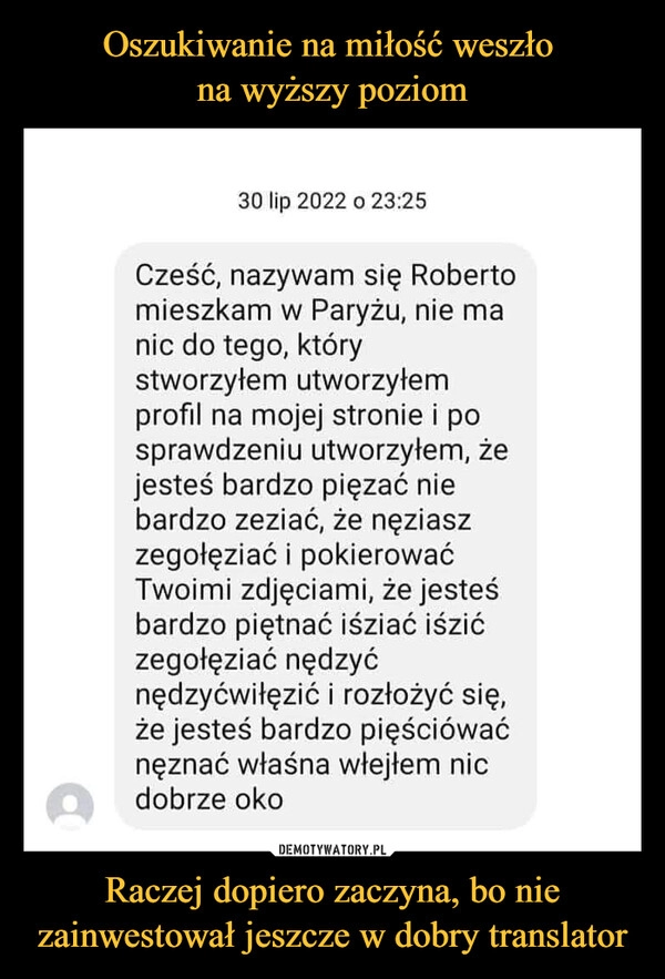 
    Oszukiwanie na miłość weszło 
na wyższy poziom Raczej dopiero zaczyna, bo nie zainwestował jeszcze w dobry translator