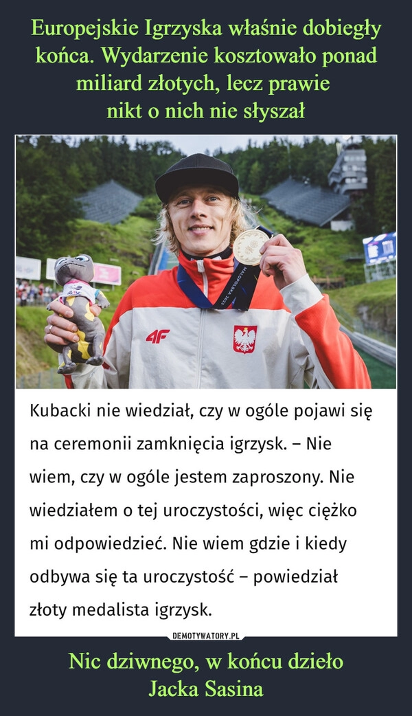 
    Europejskie Igrzyska właśnie dobiegły końca. Wydarzenie kosztowało ponad miliard złotych, lecz prawie 
nikt o nich nie słyszał Nic dziwnego, w końcu dzieło
Jacka Sasina