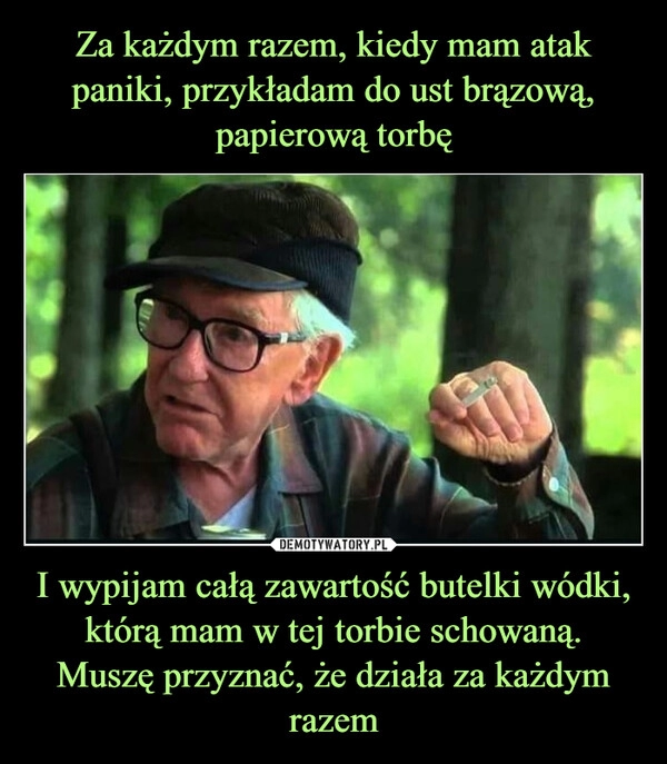 
    Za każdym razem, kiedy mam atak paniki, przykładam do ust brązową, papierową torbę I wypijam całą zawartość butelki wódki, którą mam w tej torbie schowaną.
Muszę przyznać, że działa za każdym razem